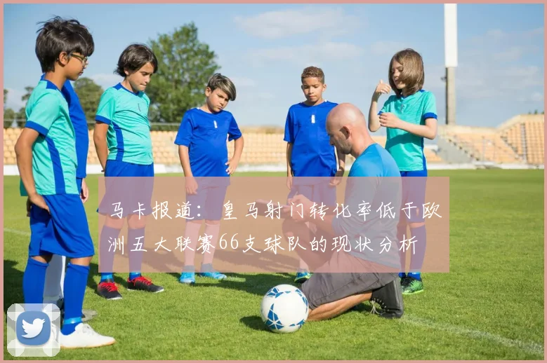 马卡报道：皇马射门转化率低于欧洲五大联赛66支球队的现状分析