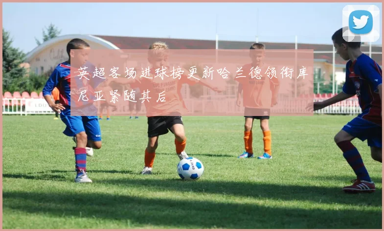英超客场进球榜更新哈兰德领衔库尼亚紧随其后