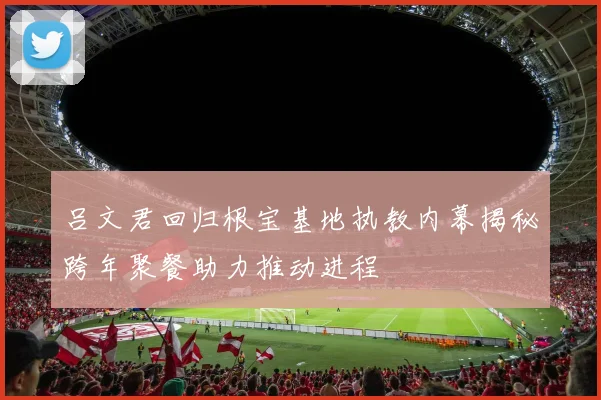 吕文君回归根宝基地执教内幕揭秘跨年聚餐助力推动进程