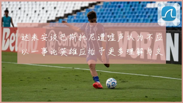 达米安谈巴斯托尼遭嘘声认为不应以一事论英雄应给予更多理解与支持