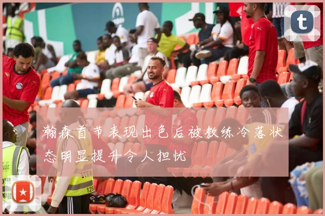 瀚森首节表现出色后被教练冷落状态明显提升令人担忧