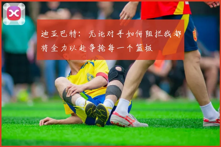 迪亚巴特：无论对手如何阻拦我都将全力以赴争抢每一个篮板