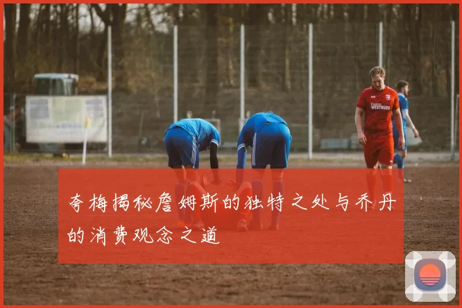 夸梅揭秘詹姆斯的独特之处与乔丹的消费观念之道