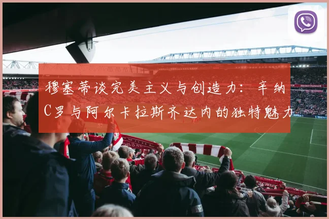 穆塞蒂谈完美主义与创造力：辛纳C罗与阿尔卡拉斯齐达内的独特魅力