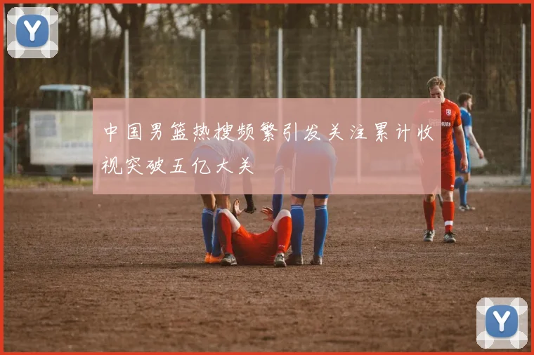 中国男篮热搜频繁引发关注累计收视突破五亿大关