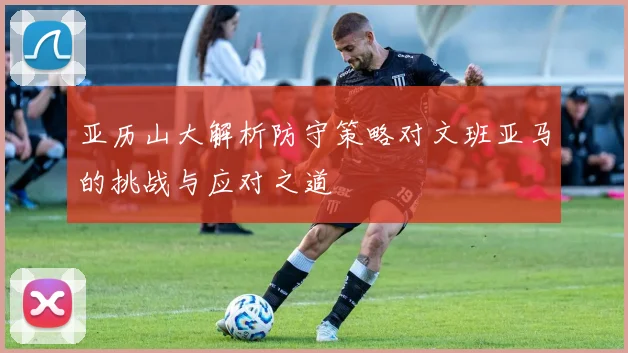 亚历山大解析防守策略对文班亚马的挑战与应对之道