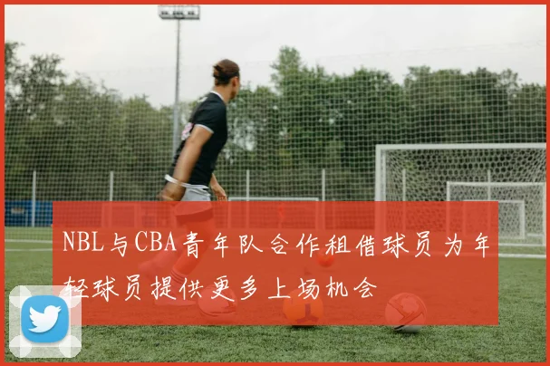 NBL与CBA青年队合作租借球员为年轻球员提供更多上场机会