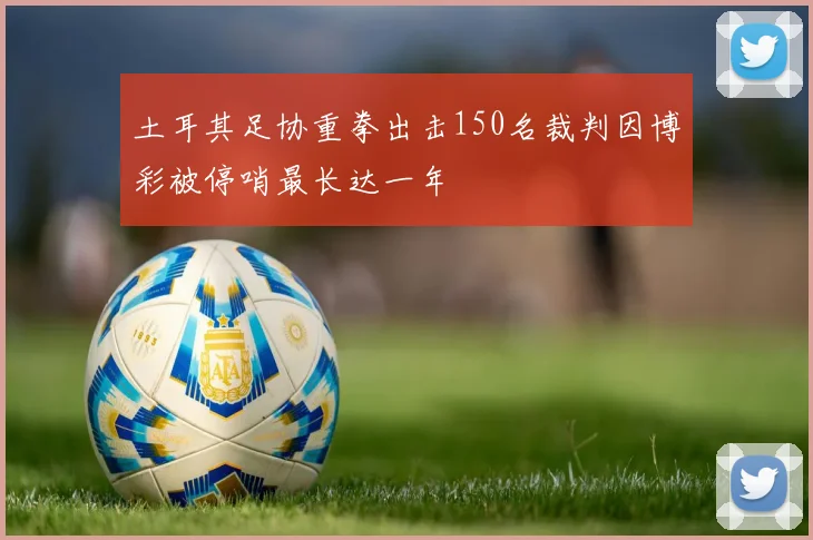 土耳其足协重拳出击150名裁判因博彩被停哨最长达一年