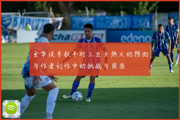 余华谈李秋平对三巨头热火的预测与作者创作中的挑战与困惑