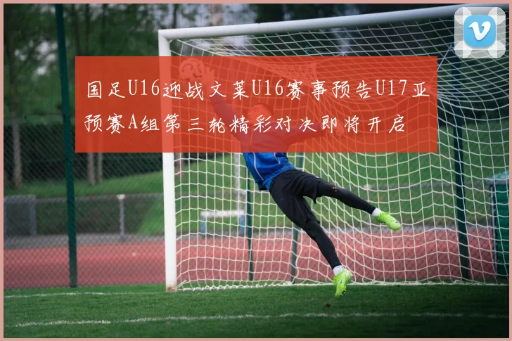 国足U16迎战文莱U16赛事预告U17亚预赛A组第三轮精彩对决即将开启