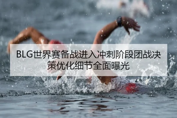 BLG世界赛备战进入冲刺阶段团战决策优化细节全面曝光 - MKSPORTS